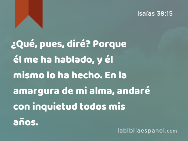 ¿Qué, pues, diré? Porque él me ha hablado, y él mismo lo ha hecho. En la amargura de mi alma, andaré con inquietud todos mis años. - Isaías 38:15