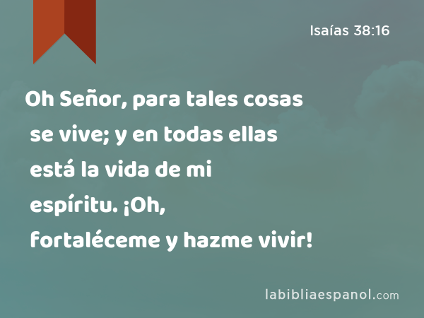 Oh Señor, para tales cosas se vive; y en todas ellas está la vida de mi espíritu. ¡Oh, fortaléceme y hazme vivir! - Isaías 38:16