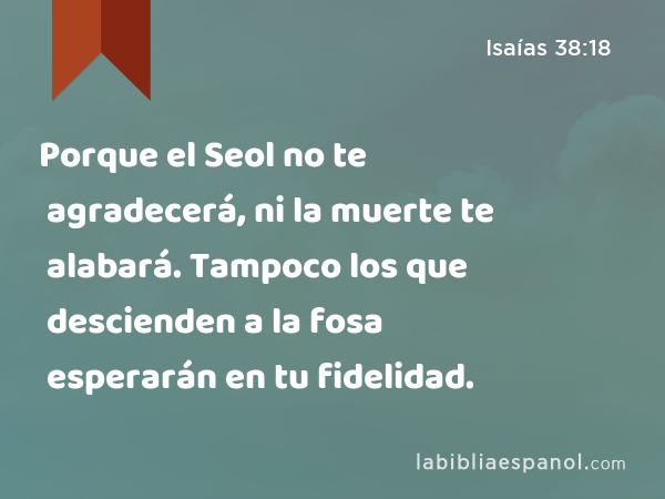 Porque el Seol no te agradecerá, ni la muerte te alabará. Tampoco los que descienden a la fosa esperarán en tu fidelidad. - Isaías 38:18