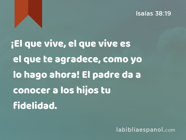 ¡El que vive, el que vive es el que te agradece, como yo lo hago ahora! El padre da a conocer a los hijos tu fidelidad. - Isaías 38:19