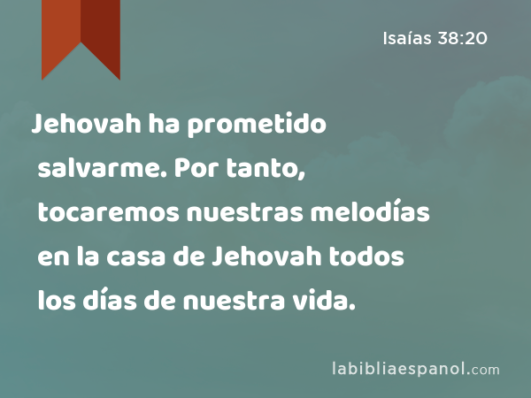 Jehovah ha prometido salvarme. Por tanto, tocaremos nuestras melodías en la casa de Jehovah todos los días de nuestra vida. - Isaías 38:20