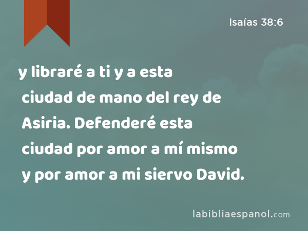 y libraré a ti y a esta ciudad de mano del rey de Asiria. Defenderé esta ciudad por amor a mí mismo y por amor a mi siervo David. - Isaías 38:6