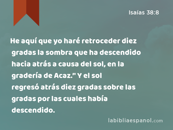 He aquí que yo haré retroceder diez gradas la sombra que ha descendido hacia atrás a causa del sol, en la gradería de Acaz.’' Y el sol regresó atrás diez gradas sobre las gradas por las cuales había descendido. - Isaías 38:8