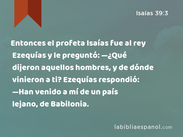 Entonces el profeta Isaías fue al rey Ezequías y le preguntó: —¿Qué dijeron aquellos hombres, y de dónde vinieron a ti? Ezequías respondió: —Han venido a mí de un país lejano, de Babilonia. - Isaías 39:3
