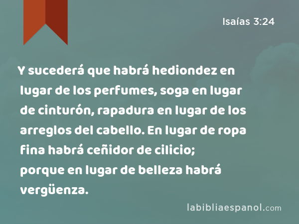 Y sucederá que habrá hediondez en lugar de los perfumes, soga en lugar de cinturón, rapadura en lugar de los arreglos del cabello. En lugar de ropa fina habrá ceñidor de cilicio; porque en lugar de belleza habrá vergüenza. - Isaías 3:24