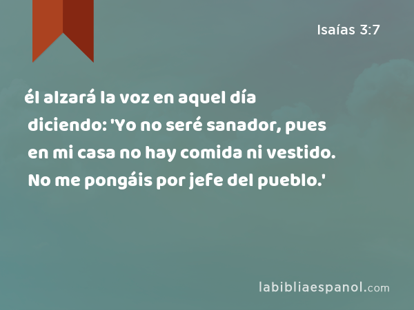 él alzará la voz en aquel día diciendo: 'Yo no seré sanador, pues en mi casa no hay comida ni vestido. No me pongáis por jefe del pueblo.' - Isaías 3:7