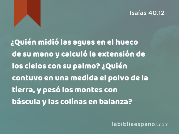 ¿Quién midió las aguas en el hueco de su mano y calculó la extensión de los cielos con su palmo? ¿Quién contuvo en una medida el polvo de la tierra, y pesó los montes con báscula y las colinas en balanza? - Isaías 40:12