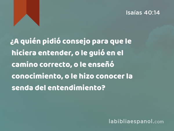 ¿A quién pidió consejo para que le hiciera entender, o le guió en el camino correcto, o le enseñó conocimiento, o le hizo conocer la senda del entendimiento? - Isaías 40:14