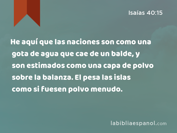 He aquí que las naciones son como una gota de agua que cae de un balde, y son estimados como una capa de polvo sobre la balanza. El pesa las islas como si fuesen polvo menudo. - Isaías 40:15