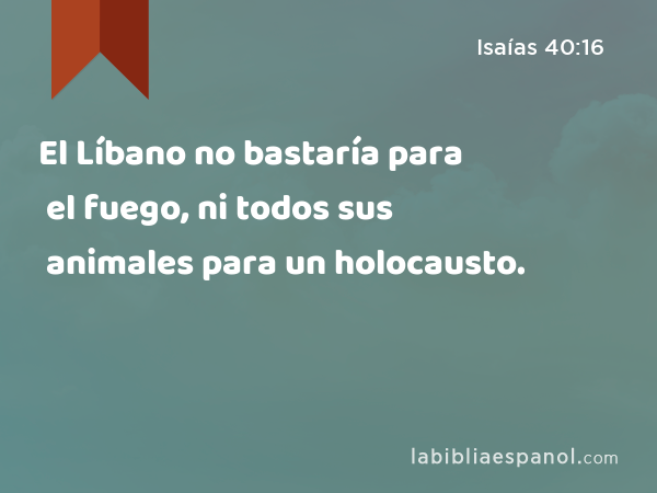 El Líbano no bastaría para el fuego, ni todos sus animales para un holocausto. - Isaías 40:16