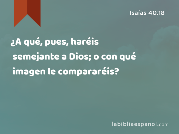 ¿A qué, pues, haréis semejante a Dios; o con qué imagen le compararéis? - Isaías 40:18