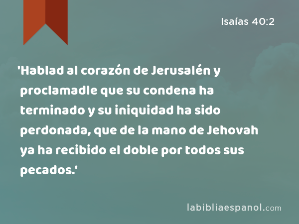 'Hablad al corazón de Jerusalén y proclamadle que su condena ha terminado y su iniquidad ha sido perdonada, que de la mano de Jehovah ya ha recibido el doble por todos sus pecados.' - Isaías 40:2