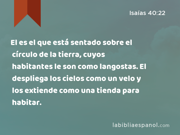 El es el que está sentado sobre el círculo de la tierra, cuyos habitantes le son como langostas. El despliega los cielos como un velo y los extiende como una tienda para habitar. - Isaías 40:22