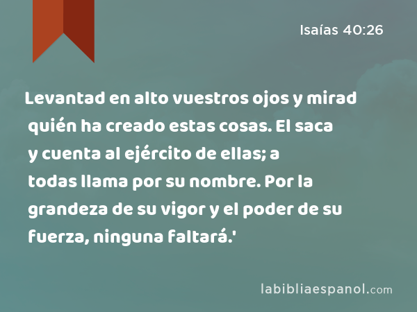 Levantad en alto vuestros ojos y mirad quién ha creado estas cosas. El saca y cuenta al ejército de ellas; a todas llama por su nombre. Por la grandeza de su vigor y el poder de su fuerza, ninguna faltará.' - Isaías 40:26