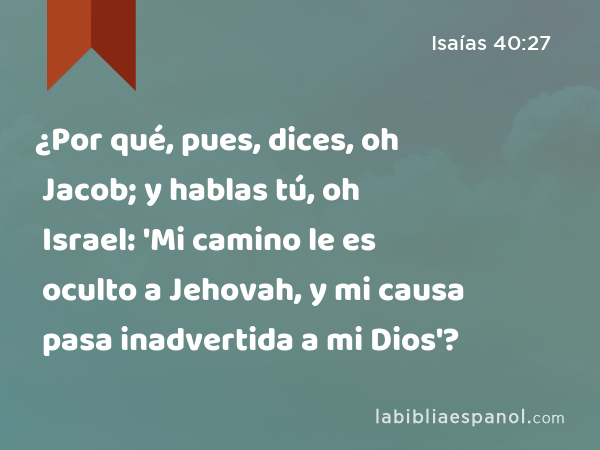 ¿Por qué, pues, dices, oh Jacob; y hablas tú, oh Israel: 'Mi camino le es oculto a Jehovah, y mi causa pasa inadvertida a mi Dios'? - Isaías 40:27