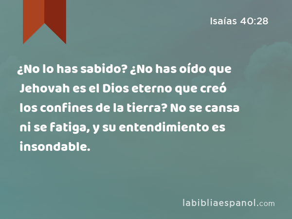 ¿No lo has sabido? ¿No has oído que Jehovah es el Dios eterno que creó los confines de la tierra? No se cansa ni se fatiga, y su entendimiento es insondable. - Isaías 40:28