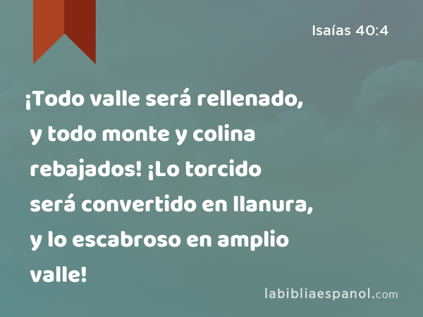 ¡Todo valle será rellenado, y todo monte y colina rebajados! ¡Lo torcido será convertido en llanura, y lo escabroso en amplio valle! - Isaías 40:4