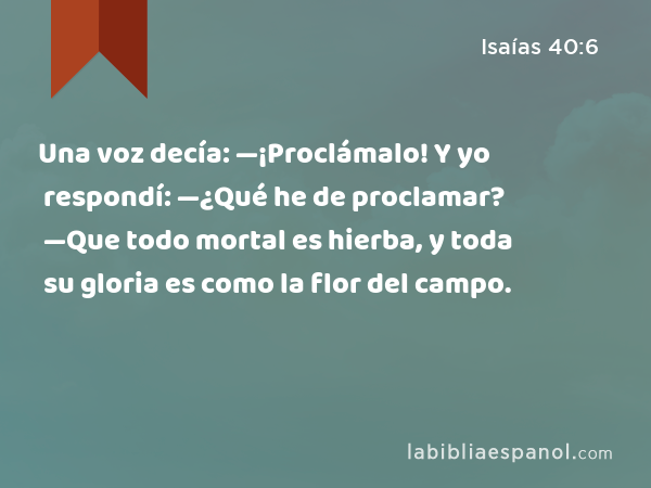 Una voz decía: —¡Proclámalo! Y yo respondí: —¿Qué he de proclamar? —Que todo mortal es hierba, y toda su gloria es como la flor del campo. - Isaías 40:6