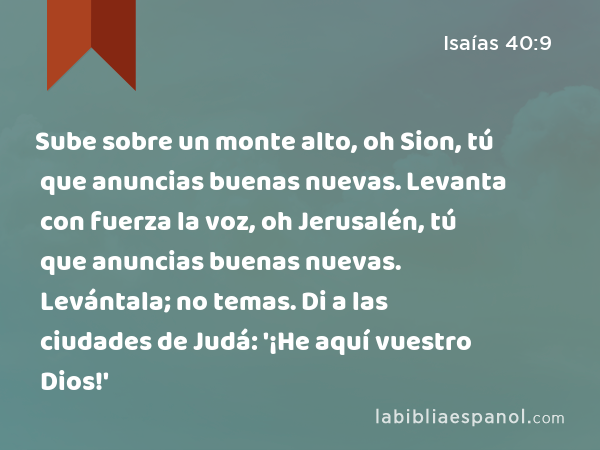 Sube sobre un monte alto, oh Sion, tú que anuncias buenas nuevas. Levanta con fuerza la voz, oh Jerusalén, tú que anuncias buenas nuevas. Levántala; no temas. Di a las ciudades de Judá: '¡He aquí vuestro Dios!' - Isaías 40:9