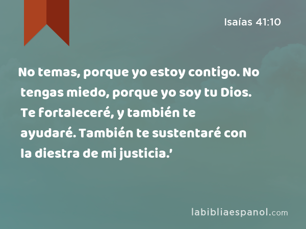 No temas, porque yo estoy contigo. No tengas miedo, porque yo soy tu Dios. Te fortaleceré, y también te ayudaré. También te sustentaré con la diestra de mi justicia.’ - Isaías 41:10