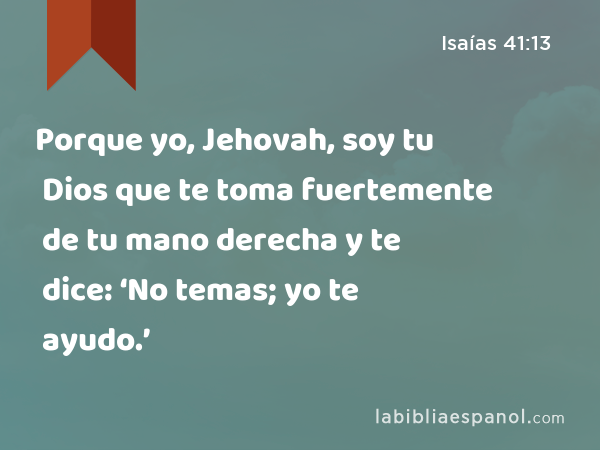 Porque yo, Jehovah, soy tu Dios que te toma fuertemente de tu mano derecha y te dice: ‘No temas; yo te ayudo.’ - Isaías 41:13