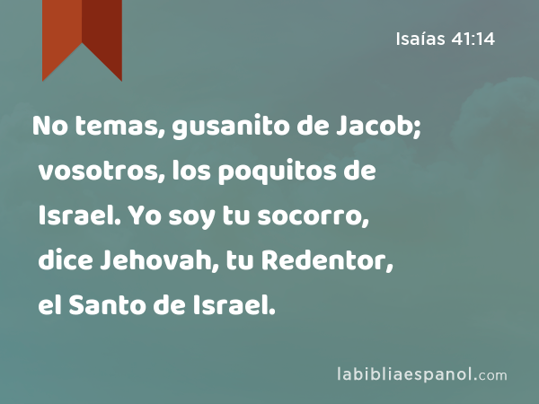 No temas, gusanito de Jacob; vosotros, los poquitos de Israel. Yo soy tu socorro, dice Jehovah, tu Redentor, el Santo de Israel. - Isaías 41:14
