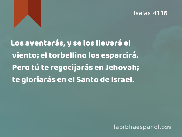 Los aventarás, y se los llevará el viento; el torbellino los esparcirá. Pero tú te regocijarás en Jehovah; te gloriarás en el Santo de Israel. - Isaías 41:16