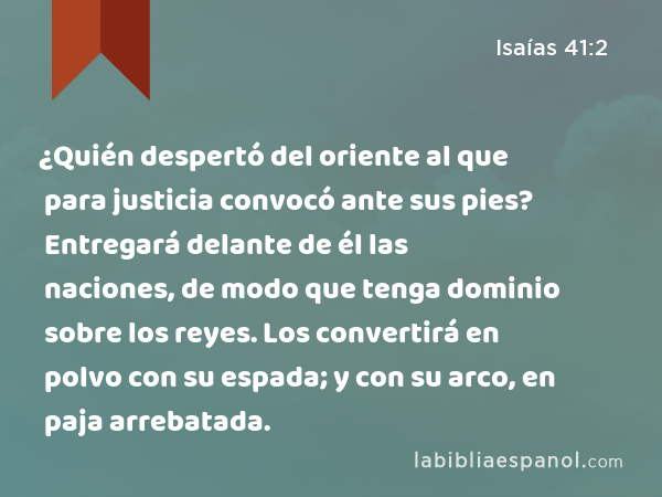 ¿Quién despertó del oriente al que para justicia convocó ante sus pies? Entregará delante de él las naciones, de modo que tenga dominio sobre los reyes. Los convertirá en polvo con su espada; y con su arco, en paja arrebatada. - Isaías 41:2