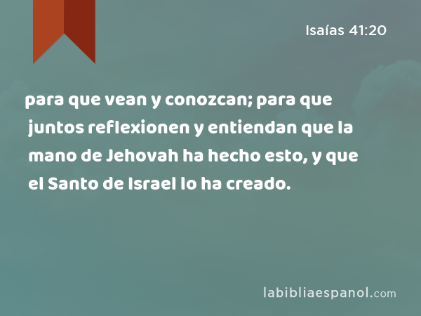 para que vean y conozcan; para que juntos reflexionen y entiendan que la mano de Jehovah ha hecho esto, y que el Santo de Israel lo ha creado. - Isaías 41:20