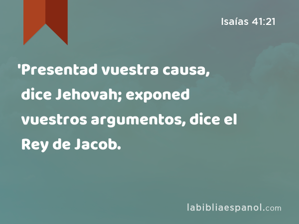 'Presentad vuestra causa, dice Jehovah; exponed vuestros argumentos, dice el Rey de Jacob. - Isaías 41:21