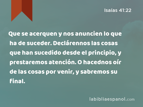 Que se acerquen y nos anuncien lo que ha de suceder. Declárennos las cosas que han sucedido desde el principio, y prestaremos atención. O hacednos oír de las cosas por venir, y sabremos su final. - Isaías 41:22