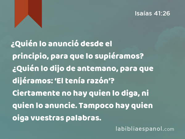 ¿Quién lo anunció desde el principio, para que lo supiéramos? ¿Quién lo dijo de antemano, para que dijéramos: ‘El tenía razón’? Ciertamente no hay quien lo diga, ni quien lo anuncie. Tampoco hay quien oiga vuestras palabras. - Isaías 41:26