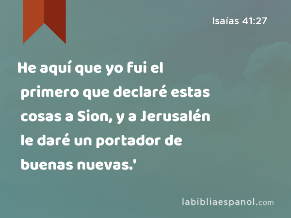 He aquí que yo fui el primero que declaré estas cosas a Sion, y a Jerusalén le daré un portador de buenas nuevas.' - Isaías 41:27