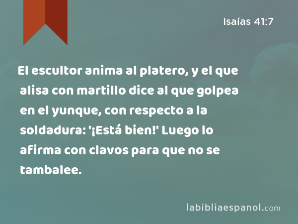 El escultor anima al platero, y el que alisa con martillo dice al que golpea en el yunque, con respecto a la soldadura: '¡Está bien!' Luego lo afirma con clavos para que no se tambalee. - Isaías 41:7