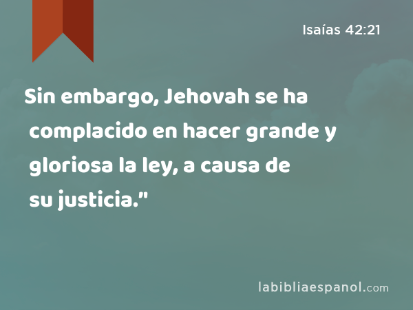 Sin embargo, Jehovah se ha complacido en hacer grande y gloriosa la ley, a causa de su justicia.’' - Isaías 42:21