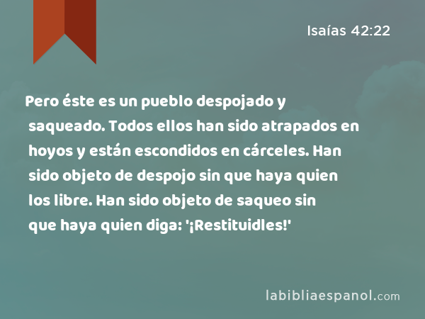 Pero éste es un pueblo despojado y saqueado. Todos ellos han sido atrapados en hoyos y están escondidos en cárceles. Han sido objeto de despojo sin que haya quien los libre. Han sido objeto de saqueo sin que haya quien diga: '¡Restituidles!' - Isaías 42:22