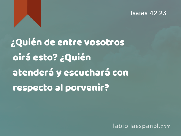 ¿Quién de entre vosotros oirá esto? ¿Quién atenderá y escuchará con respecto al porvenir? - Isaías 42:23