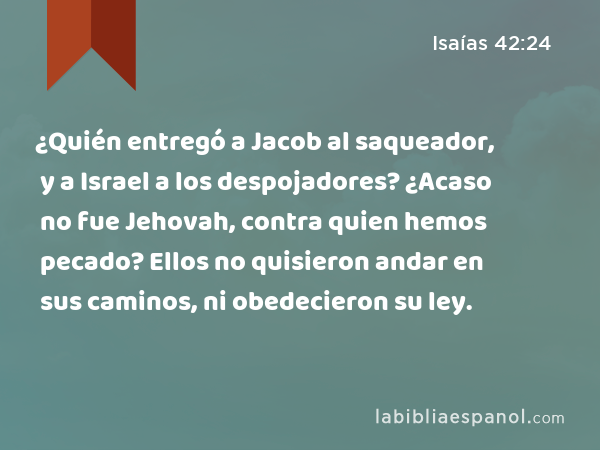 ¿Quién entregó a Jacob al saqueador, y a Israel a los despojadores? ¿Acaso no fue Jehovah, contra quien hemos pecado? Ellos no quisieron andar en sus caminos, ni obedecieron su ley. - Isaías 42:24