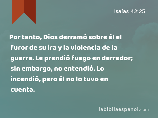 Por tanto, Dios derramó sobre él el furor de su ira y la violencia de la guerra. Le prendió fuego en derredor; sin embargo, no entendió. Lo incendió, pero él no lo tuvo en cuenta. - Isaías 42:25