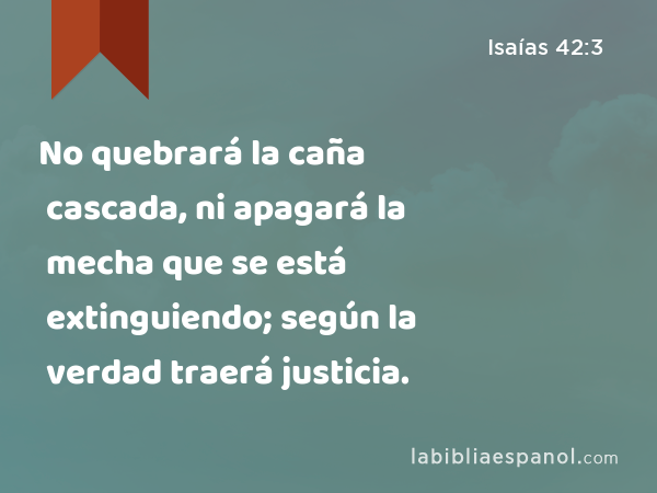 No quebrará la caña cascada, ni apagará la mecha que se está extinguiendo; según la verdad traerá justicia. - Isaías 42:3