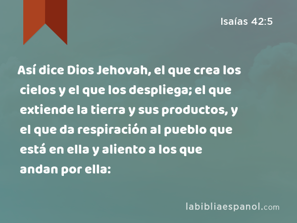 Así dice Dios Jehovah, el que crea los cielos y el que los despliega; el que extiende la tierra y sus productos, y el que da respiración al pueblo que está en ella y aliento a los que andan por ella: - Isaías 42:5