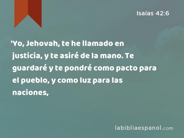 'Yo, Jehovah, te he llamado en justicia, y te asiré de la mano. Te guardaré y te pondré como pacto para el pueblo, y como luz para las naciones, - Isaías 42:6