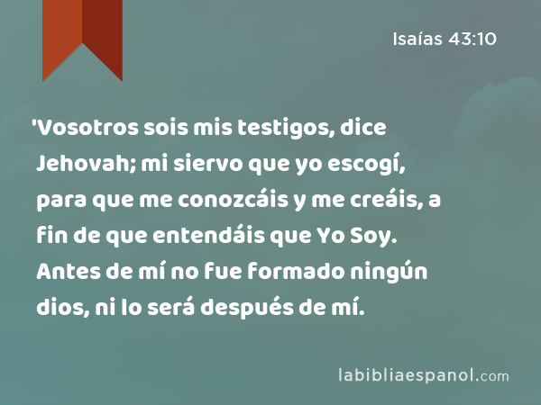 'Vosotros sois mis testigos, dice Jehovah; mi siervo que yo escogí, para que me conozcáis y me creáis, a fin de que entendáis que Yo Soy. Antes de mí no fue formado ningún dios, ni lo será después de mí. - Isaías 43:10