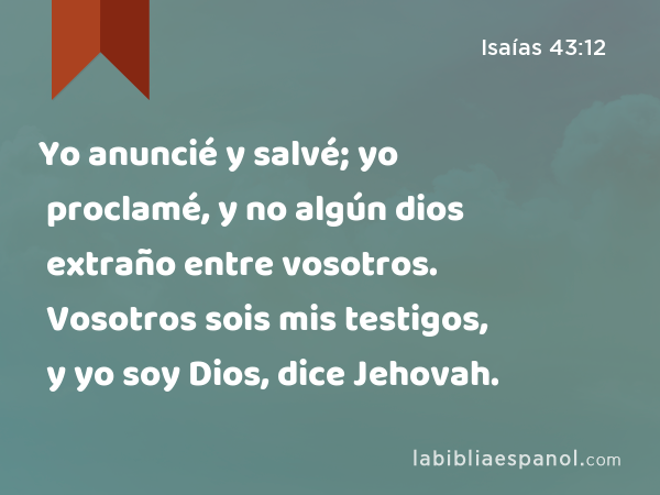 Yo anuncié y salvé; yo proclamé, y no algún dios extraño entre vosotros. Vosotros sois mis testigos, y yo soy Dios, dice Jehovah. - Isaías 43:12