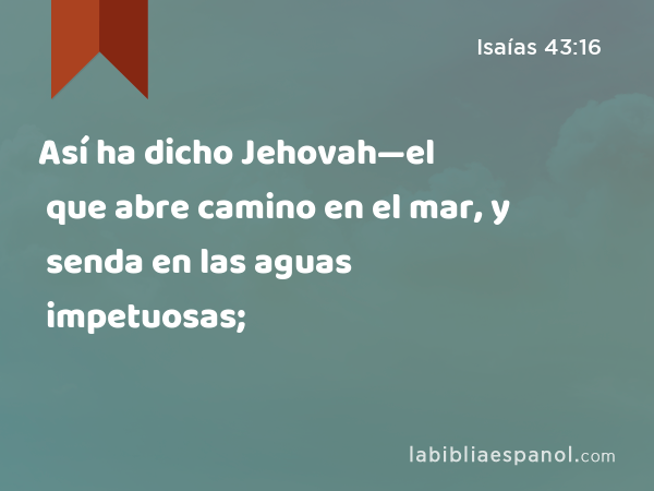 Así ha dicho Jehovah—el que abre camino en el mar, y senda en las aguas impetuosas; - Isaías 43:16