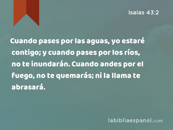 Cuando pases por las aguas, yo estaré contigo; y cuando pases por los ríos, no te inundarán. Cuando andes por el fuego, no te quemarás; ni la llama te abrasará. - Isaías 43:2