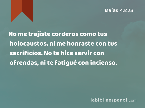 No me trajiste corderos como tus holocaustos, ni me honraste con tus sacrificios. No te hice servir con ofrendas, ni te fatigué con incienso. - Isaías 43:23