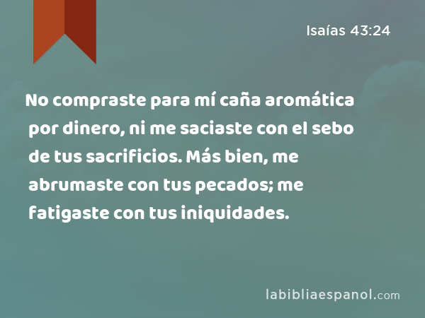 No compraste para mí caña aromática por dinero, ni me saciaste con el sebo de tus sacrificios. Más bien, me abrumaste con tus pecados; me fatigaste con tus iniquidades. - Isaías 43:24