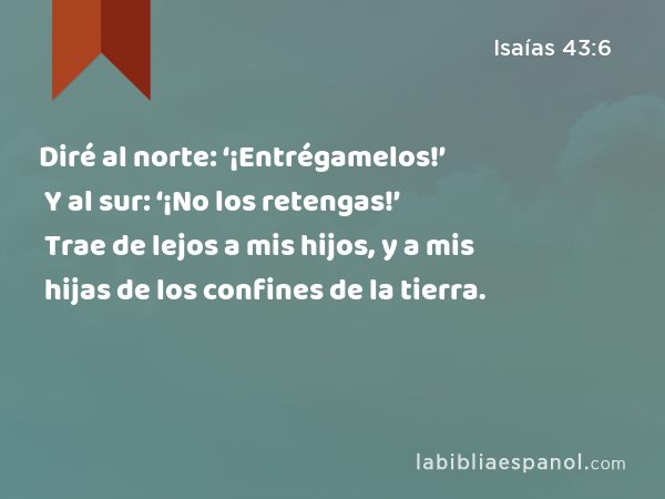 Diré al norte: ‘¡Entrégamelos!’ Y al sur: ‘¡No los retengas!’ Trae de lejos a mis hijos, y a mis hijas de los confines de la tierra. - Isaías 43:6