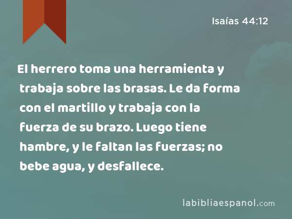 El herrero toma una herramienta y trabaja sobre las brasas. Le da forma con el martillo y trabaja con la fuerza de su brazo. Luego tiene hambre, y le faltan las fuerzas; no bebe agua, y desfallece. - Isaías 44:12